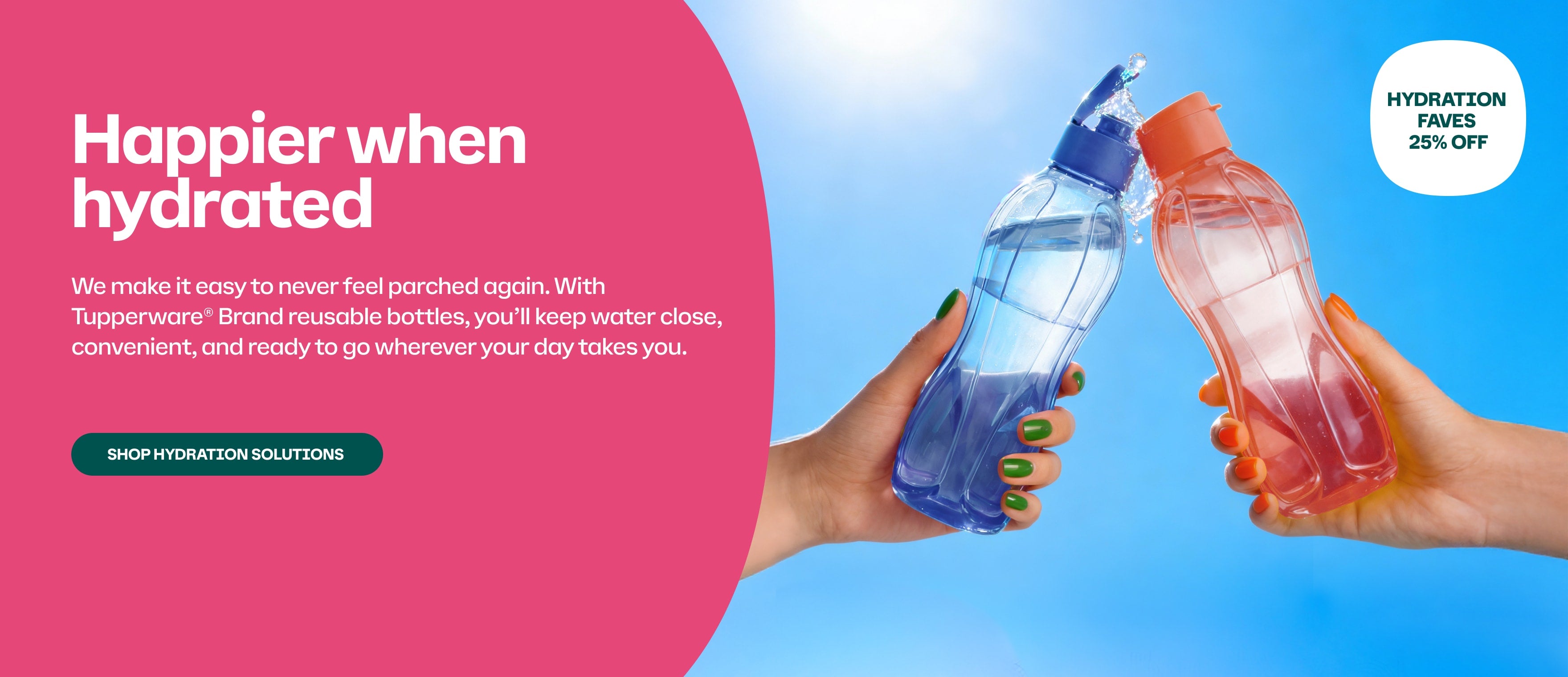 We make it easy to never feel parched again. With Tupperware® Brand reusable bottles, you’ll keep water close, convenient, and ready to go wherever your day takes you. Shop Hydration Solutions.